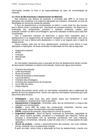 FATEC – Faculdade de Teologia e Ciências 36
informações contidas no fluxo é de responsabilidade do setor de movimentação de
materiais.
4.2. Fluxo de Movimentação e Abastecimento de Materiais
Nas indústrias cujo sistema de produção é controlado pelo MRP II, os fluxos de
fabricação são complexos e as máquinas agrupadas por processo, oferecendo um grau de
flexibilidade em termos de variede de produtos.
O fluxo de abastecimento e movimentação vai definir o custo inicial fixo dos insumos
para a fábrica iniciar a produção sem interrupção do processo produtivo. Vai determinar a
localização dos componentes, produtos e materiais produtivos usados pela
produção.Também vai definir as embalagens que serão utilizadas na fábrica para cada item
movimentado.
Com a engenharia industrial vai determinar o layout físico necessário para o
abastecimento e os equipamentos de transporte necessários à movimentação, bem como
freqüência com que a fábrica será abastecuda e o roteiro a ser seguido para o trajeto de
abastecimento.
Vamos analisar cada item do fluxo abastecimento, mostrando como fazê-lo e suas
aplicações e implicações. As áreas envolvidas na elaboração do fluxo são as seguintes:
• Engenharia industrial
• PPCM
• Produção
• Manutenção
• Custos
As informações necessárias para a execução do fluxo de abastecimento devem constar
de documentos instalados no sistema informatizado. Vamos citar alguns documentos:
• Programa de produção;
• Lotes de produção;
• Árvore do produto;
• Folhas de processo e tempo-padrão;
• Layout da fábrica;
• Inventário das embalagens;
• Inventário dos equipamentos de transportes;
• Curva ABC de custos;
• Carga-máquina.
Desses documentos vamos extrair as informações necessárias para a elaboração da
planilha do fluxo de abastecimento. Vamos citar algumas informações importantes que cada
documento deve fornecer:
• Embalagens - peso bruto, tara, peso líquido, peças que transportam e suas
quantidades e o empilhamento máximo permitido.
• Equipamentos e transportes - dimensões, peso, tipo de combustível e a largura das
ruas para sua movimentação.
• Custos - curva ABC de custos dos componentes comprados, insumos para
transformação, peças manufaturadas e produtos acabados.
• PPCM - programa de produção, carga-máquina e árvore do produto.
• Engenharia industrial - layout da fábrica, mostrando as dimensões, capacidade do
piso, altura máxima permitida, corredores e a localização das máquinas. Folhas de
processo e tempo-padrão com as operações processuais com suas máquinas,
dispositivos e ferramentas, indicando o peso de cada uma e o tempo-padrão de cada
operação.
• Árvore do produto - mostrar o desmembramento dos produtos, com suas matérias-
primas, indicando uso e os pesos bruto e líquido.
A partir de então, vamos iniciar a elaboração do fluxo de abastecimento, criando uma
 