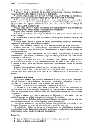 FATEC – Faculdade de Teologia e Ciências 37
planilha para contemplar as informações necessárias à sua execução.
A primeira tarefa é identificar os produtos, componentes, materiais, embalagens,
máquinas, ferramentas, dispositivos e layout de cada célula.
A segunda tarefa é alocar item por item dentro da célula, identificando sua localização,
embalagem usada e a quantidade de peças para um dia de produção inicialmente.
A terceira tarefa é abastecer a produção no processo produtivo para mantê-la
trabaIhando sem interrupção, definindo posto de trabalho, localização das máquinas,
equipamentos, embalagens e ferramentas que vão permanecer na célula e o tempo ne
cessário para fazer o abastecimento.
A quarta tarefa é fazer os ajustes necessários, definindo corretamente as quantidades de
peças, embalagens e as freqüências de abastecimento de cada item.
A quinta tarefa determina a reserva operacional.
A sexta tarefa determina os códigos de localização e a listagem completa dos itens e
suas localizações.
A sétima tarefa é a definição dos equipamentos de transportes que serão utilizados no
abastecimento.
A oitava tarefa define o layout da célula contemplando máquinas, ferramentas,
dispositivos, embalagens e insumos em processo.
A nona tarefa vai definir o trajeto a ser usado no abastecimento e o tempo necessário.
A décima tarefa elabora o roteiro de carga. Determina quais itens serão transportados e
efetua fisicamente a carga do transportes, cronometrando o tempo e depois o tempo de
viagem de ida e volta.
Descarregar os itens transportado em cada célula, cronometrando o tempo de
abastecimento. Após efetuar fisicamente a carga e a descarga do transporte, fazer análise
dos gargalos e eliminá-los.
A carga inicial será suficiente para abastecer meio período de produção e
sucessivamente ir diminuindo ou aumentando esse valor até atingir o ponto crítico JIT, isto
é, buscar o menor custo de inventário inicial e de abastecimento através da reserva
operacional.
A décima primeira tarefa vai determinar o custo do inventário inicial.
A última tarefa é para copilar os dados da formação do fluxo de abastecimento e
movimentação para publicação. Essa tarefa é de responsabilidade do planejamento da
logística.
Movimentação Externa
A movimentação externa de materiais, dependendo do tamanho da empresa, abrange o
pátio de ferramentas, de embalagens, de materiais beneficiados por terceiros, sucata, lixo
reciclável e a movimentação de produtos acabados para a expedição.
Controlar e movimentar as embalagens de propriedade de tercerios.
A limpeza e a arrumação das áreas externas da fábrica são atribuições da
movimentação externa de materiais. A presença e a movimentação de quaisquer materiais
feitas por terceiros somente serão permitidas com autorização expressa da movimentação
de materiais.
O material alocado nos pátios e ruas deve ser identificado e seu layout deve ser
atualizado sempre que se fizer qualquer remanejamento de materiais.
A movimentação de todo e qualquer material alocado nas ruas ou pátio da empresa,
somente pode ocorrer se houver identificação e destino dos materiais.
Os materiais parados por mais de trinta dias nas dependências da empresa devem ser
listados e divulgados aos responsáveis, solicitando uma solução para eles.
O controle dos retalhos, da sucata, do lixo reciclável e de materiais para devolução,
armazenados no pátio da empresa, deve estar atualizado e os materiais sempre arrumados
e identificados para as rápidas providências de despacho.
Exercícios
1. Qual atividade fundamental do setor de movimentação de materiais?
2. No que se baseia as suas atividades?
 