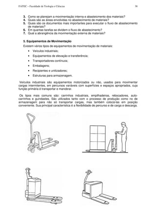 FATEC – Faculdade de Teologia e Ciências 38
3. Como se planejam a movimentação interna e abasteicmento dos materiais?
4. Quais são as áreas envolvidas no abastecimento de materiais?
5. Quais são os documentos mais importantes para executar o fluxo de abastecimento
de materiais?
6. Em quantas tarefas se dividem o fluxo de abastecimento?
7. Qual a abrangência da movimentação externa de materiais?
5. Equipamentos de Movimentação
Existem vários tipos de equipamentos de movimentação de materiais:
• Veículos industriais;
• Equipamentos de elevação e transferência;
• Transportadores contínuos;
• Embalagens;
• Recipientes e unitizadores;
• Estruturas para armazenagem.
Veículos industriais são equipamentos motorizados ou não, usados para movimentar
cargas intermitentes, em percursos variáveis com superfícies e espaços apropriados, cuja
função primária é transportar e manobrar.
Os tipos mais comuns são: carrinhos industriais, empilhadeiras, rebocadores, auto-
carrinhos e guindastes. São utilizados tanto com o processo de produção como no de
armazenagem para não só transportar cargas, mas também colocá-las em posição
conveniente. Sua principal característica é a flexibilidade de percurso e de carga e descarga.
 