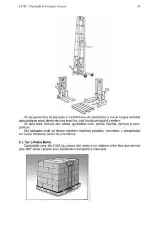 FATEC – Faculdade de Teologia e Ciências 41
Os equipamemtos de elevação e transferência são destinados a mover cargas variadas
para qualquer ponto dentro de uma área fixa, cuja função principal é transferir.
Os tipos mais comuns são: talhas, guindastes fixos, pontes rolantes, pórticos e semi-
pórticos.
São aplicados onde se deseje transferir materiais pesados, volumosos e desajeitados
em curtas distâncias dentro de uma fábrica.
5.1. Carro Palete Dollie
Capacidade para até 2.500 kg, possui oito rodas e um sistema entre elas que permite
girar 360°sobre o próprio eixo, facilitando o transporte e manuseio.
 