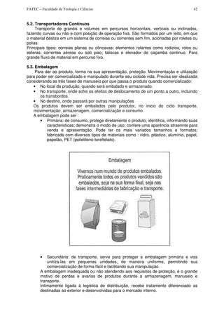 FATEC – Faculdade de Teologia e Ciências 42
5.2. Transportadores Contínuos
Transporte de granéis e volumes em percursos horizontais, verticais ou inclinados,
fazendo curvas ou não e com posição de operação fixa. São formados por um leito, em que
o material desliza em um sistema de correias ou correntes sem fim, acionadas por roletes ou
polias.
Principais tipos: correias planas ou côncavas; elementos rolantes como rodizios, rolos ou
esferas; correntes aéreas ou sob piso; taliscas e elevador de caçamba continuo. Para
grande fluxo de material em percurso fixo.
5.3. Embalagem
Para dar ao produto, forma na sua apresentação, proteção. Movimentação e utilização
para poder ser comercializado e manipulado durante seu ciclode vida. Precisa ser idealizada
considerando as três fases de manuseio por que passa o produto quando comercializado:
• No local da produção, quando será embalado e armazenado.
• No transporte, onde sofre os efeitos de deslocamento de um ponto a outro, incluindo
os transbordos.
• No destino, onde passará por outras manipulações
Os produtos devem ser embalados pelo produtor, no inicio do ciclo transporte,
movimentação, armazenagem, comercialização e consumo.
A embalagem pode ser :
• Primária: de consumo, protege diretamente o produto, identifica, informando suas
caracteristicas; demonstra o modo de uso; confere uma aparência atraennte para
venda e apresentação. Pode ter os mais variados tamanhos e formatos;
fabricada com diversos tipos de materiais como : vidro, plástico, alumínio, papel,
papelão, PET (polietileno-tereftelato).
• Secundária: de transporte, serve para proteger a embalagem primária e visa
unitiza-las em pequenas unidades, de maneira uniforme, permitindo sua
comercialização de forma fácil e facilitando sua manipulação.
A embalagem inadequada ou não atendendo aos requisitos de proteção, é o grande
motivo de perdas e avarias de produtos durante a armazenagem, manuseio e
transporte.
Intimamente ligada à logistica de distribuição, recebe tratamento diferenciado as
destinadas ao exterior e desenvolvidas para o mercado interno.
 