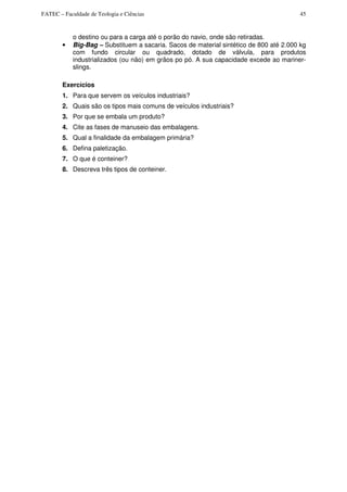 FATEC – Faculdade de Teologia e Ciências 45
o destino ou para a carga até o porão do navio, onde são retiradas.
• Big-Bag – Substituem a sacaria. Sacos de material sintético de 800 até 2.000 kg
com fundo circular ou quadrado, dotado de válvula, para produtos
industrializados (ou não) em grãos po pó. A sua capacidade excede ao mariner-
slings.
Exercícios
1. Para que servem os veículos industriais?
2. Quais são os tipos mais comuns de veículos industriais?
3. Por que se embala um produto?
4. Cite as fases de manuseio das embalagens.
5. Qual a finalidade da embalagem primária?
6. Defina paletização.
7. O que é conteiner?
8. Descreva três tipos de conteiner.
 