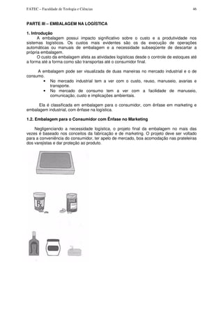 FATEC – Faculdade de Teologia e Ciências 46
PARTE III – EMBALAGEM NA LOGÍSTICA
1. Introdução
A embalagem possui impacto significativo sobre o custo e a produtividade nos
sistemas logísticos. Os custos mais evidentes são os da execução de operações
automáticas ou manuais de embalagem e a necessidade subseqüente de descartar a
própria embalagem.
O custo da embalagem afeta as atividades logísticas desde o controle de estoques até
a forma até a forma como são transportas até o consumidor final.
A embalagem pode ser visualizada de duas maneiras no mercado industrial e o de
consumo.
• No mercado industrial tem a ver com o custo, reuso, manuseio, avarias e
transporte.
• No mercado de consumo tem a ver com a facilidade de manuseio,
comunicação, custo e implicações ambientais.
Ela é classificada em embalagem para o consumidor, com ênfase em marketing e
embalagem industrial, com ênfase na logística.
1.2. Embalagem para o Consumidor com Ênfase no Marketing
Negligenciando a necessidade logística, o projeto final da embalagem no mais das
vezes é baseado nos conceitos da fabricação e de marketing. O projeto deve ser voltado
para a conveniência do consumidor, ter apelo de mercado, boa acomodação nas prateleiras
dos varejistas e dar proteção ao produto.
 