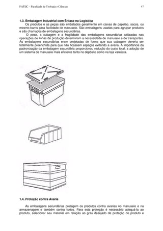 FATEC – Faculdade de Teologia e Ciências 47
1.3. Embalagem Industrial com Ênfase na Logística
Os produtos e as peças são embalados geralmente em caixas de papelão, sacos, ou
mesmo barris para facilidade de manuseio. São embalagens usadas para agrupar produtos
e são chamados de embalagens secundárias.
O peso, a cubagem e a fragilidade das embalagens secundárias utilizadas nas
operações de linhas de produção determinam a necessidade de manuseio e de transportes.
As embalagens secundárias eram projetadas de forma que sua cubagem deveria ser
totalmente preenchida para que não ficassem espaços evitando a avaria. A importância da
padronização da embalagem secundária proporcionou redução do custo total, a adoção de
um sistema de manuseio mais eficiente tanto no depósito como na loja varejista.
1.4. Proteção contra Avaria
As embalagens secundárias protegem os produtos contra avarias no manuseio e na
armazenagem e também contra furtos. Para esta proteção é necessário adequá-la ao
produto, selecionar seu material em relação ao grau desejado de proteção do produto e
 