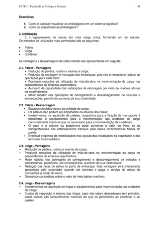 FATEC – Faculdade de Teologia e Ciências 49
Exercícios
1. Como é possível visualizar as embalagens em um sistema logístico?
2. Como se classificam as embalagens?
2. Unitização
É o agrupamento de caixas em uma carga única, formando um só volume.
Os métodos de unitização mais conhecidos são os seguintes:
• Palete
• Linga
• Contêiner
As vantagens e desvantagens de cada método são apresentadas em seguida:
2.1. Palete - Vantagens
• Redução de perdas, roubos e avarias à carga;
• Redução de rotulagem e marcação dos embarques, pois não é necessário realizar as
operações para cada item;
• Possíveis reduções de utilização de mão-de-obra na movimentação da carga nas
dependências da empresa exportadora;
• Aumento da capacidade das instalações de estocagem por meio de maiores alturas
de empilhamento;
• Maior rapidez nas operações de carregamento e descarregamento de veículos e
embarcações, permitindo aumento da sua rotatividade.
2.2. Palete - Desvantagem
• Espaços perdidos dentro da unidade de carga;
• Os paletes não podem ser empilhados na maioria dos casos;
• Investimentos na aquisição de paletes, acessórios para a fixação da mercadoria à
plataforma e equipamentos para a movimentação das unidades de carga
(sensivelmente menores que os necessário para a movimentação de contêiner);
• O peso e o volume da plataforma pode aumentar o valor do frete, se os
transportadores não estabelecerem franquia para essas características físicas do
palete;
• Eventual exigência de modificações nos layouts das instalações do exportador e dos
terminais intermediários.
2.3. Linga –Vantagens
• Redução de perdas, roubos e avarias de carga;
• Possíveis reduções de utilização de mão-de-obra na movimentação da carga na
dependências da empresa exportadora;
• Maior rapidez nas operações de carregamento e descarregamento de veículos e
embarcações, permitindo, em conseqüência, aumento da sua rotatividade;
• Redução das taxas de estiva no porto de embarque. Esta vantagem só é diretamente
apropriada pelo exportador quando ele contrata e paga o serviço de estiva da
mercadoria a bordo do navio;
• Descontos concedidos sobre o valor do frete básico marítimo.
2.4. Linga - Desvantagens
• Investimentos na aquisição de lingas e equipamentos para movimentação das unidades
de carga;
• Custos de reposição e retorno das lingas, caso não sejam descartáveis (em princípio,
esses custos são sensivelmente menores do que os pertinentes ao contêiner e ao
palete).
 