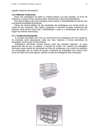 FATEC – Faculdade de Teologia e Ciências 51
papelão tradicional até plásticos.
2.10. Materiais Tradicionais
Sacos são embalagens de papel ou material plástico que dão proteção, na forma de
embrulhos, e podem conter produtos soltos. São flexíveis e facilmente descartáveis.
Suas desvantagens são pouca proteção contra avarias e impossibilidade de usá-los com
uma grande quantidade de produtos.
Caixas de material plástico de alta densidade são embalagens com tampa similar às
caixas de uso doméstico. São rígidas, resistentes e oferecem proteção substancial aos
produtos. Seus pontos fracos são a inflexibilidade, o peso e a necessidade de retorno à
origem por motivos econômicos.
2.11. Tendências Emergentes
A inovação tecnológica deu início ao renascimento da embalagem para fins logísticos.
As empresas estão pesquisando, cada vez mais, materiais e formas alternativas de
embalagem menos caras e mais criativas.
Embalagens retornáveis sempre fizeram parte dos sistemas logísticos, as quais
geralmente são de aço ou plástico. A decisão de investir num sistema de embalagem
retornável requer estudo da quantidade de ciclos de embarques e de custos de transporte
em comparação com os custos de compra e descarte de embalagem sem retorno, bem
como os custos futuros de separar, rastrear e limpar as embalagens para reutilização.
 