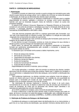 FATEC – Faculdade de Teologia e Ciências 59
PARTE IV - EXPEDIÇÃO DE MERCADORIAS
1. Roteirização
O problema consiste em determinar quando e quanto entregar de mercadoria para cada
cliente e quais roteiros de entrega utilizar, com o objetivo de minimizar os custos de estoque
e distribuição, de modo que as demandas dos clientes sejam atendidas.
A satisfação do cliente torna-se um elemento fundamental no mercado atual e engloba
disponibilidade do produto, agilidade e eficiência na entrega, entre outros elementos,
fazendo com que as empresas busquem meios de melhorar e reduzir os custos dos
processos logísticos.
O sistema ECR (Efficient Consumer Response) ou Resposta Eficiente ao Consumidor
consiste em uma série de princípios e estratégias que visam a introdução eficiente de novos
produtos, a promoção eficiente, o sortimento eficiente e a reposição eficiente de
mercadorias (KLINGENBERG e ANTUNES, 2002).
Uma das técnicas propostas pelo ECR é o estoque gerenciado pelo fornecedor, que
tem sido muito disseminada na indústria mundial. Seu objetivo é a redução de custos pela
integração dos componentes da cadeia de suprimentos.
O processo de reposição por meio controle do estoque pelo fornecedor pode ocorrer em
qualquer elo da cadeia de suprimentos.
É uma técnica na qual o fornecedor controla os níveis de estoque de seus clientes e
decide quando e quanto entregar de mercadaria para cada cliente.
Sendo assim, os cálculos são realizados por um algoritmo cadastrado no fornecedor
formado por parâmetros preestabelecidos pelo vendedor e comprador e baseado nas
informações obtidas do cliente.
É necessário que o fornecedor tenha acesso a dados importantes, como:
• Níveis de estoque dos clientes;
• Demanda do consumidor;
• Capacidade de estocagem dos clientes;
• Distância e tempo de viagens;
• Custos de transportes;
• Custos de manutenção de estoques;
• Custo de falta de estoque;
Disponibilidade de veículos e motorista para a entrega.
Em muitas aplicações, o vendedor, além de controlar os estoques dos clientes, também
administra frota de veículos para entrga dos produtos. Neste caso, o objetivo do vendedor é
não só administrar o reabastecimento ótimo dos estoques, como também a distribuição dos
produtos.
Nos problemas tradicionais, os clientes controlam seus próprios níveis de estoque, e
quando um cliente acha que é hora de reabastecer, faz o pedido de uma quantidade de
produto para o fornecedor em função de suas necessidades. O fornecedor recebe os
pedidos e faz as entregas utilizando uma frota de veículos.
Na roteirização de veículos tradicional o horizonte de tempo é de curto prazo,
normalmente de um único dia. O objetivo é determinar rotas de veículos que minimizem os
custos de transporte, de modo que as demandas dos clientes sejam atendidas e as
restrições de capacidade dos veículos respeitadas.
Já no ECR o problema é complexo, pois o horizonte de planejamento é maior.
O intuito é determinar a cada dia quais clientes visitar e quanto entregar para cada um
deles, de forma a minimizar os custos de estoque e distribuição, sob a restrição de que as
demandas dos clientes sejam atendidas (CAMPBELL, CLARKE e SAVELSBERGH, 2002).
1.1 Definição do Problema de Estoque e da Roteirização
O problema de estoque e a roteirização tratam da distribuição de um ou mais produtos, a
partir de um ou mais centros de distribuição, que atendem inúmeros clientes dentro de um
 