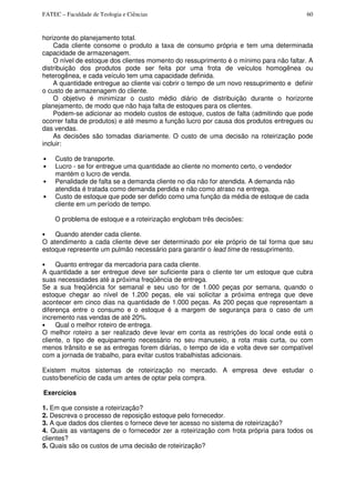 FATEC – Faculdade de Teologia e Ciências 60
horizonte do planejamento totaI.
Cada cliente consome o produto a taxa de consumo própria e tem uma determinada
capacidade de armazenagem.
O nível de estoque dos clientes momento do ressuprimento é o mínimo para não faltar. A
distribuição dos produtos pode ser feita por uma frota de veículos homogênea ou
heterogênea, e cada veículo tem uma capacidade definida.
A quantidade entregue ao cliente vai cobrir o tempo de um novo ressuprimento e definir
o custo de armazenagem do cliente.
O objetivo é minimizar o custo médio diário de distribuição durante o horizonte
planejamento, de modo que não haja falta de estoques para os clientes.
Podem-se adicionar ao modelo custos de estoque, custos de falta (admitindo que pode
ocorrer falta de produtos) e até mesmo a função lucro por causa dos produtos entregues ou
das vendas.
As decisões são tomadas diariamente. O custo de uma decisão na roteirização pode
incluir:
• Custo de transporte.
• Lucro - se for entregue uma quantidade ao cliente no momento certo, o vendedor
mantém o lucro de venda.
• Penalidade de falta se a demanda cliente no dia não for atendida. A demanda não
atendida é tratada como demanda perdida e não como atraso na entrega.
• Custo de estoque que pode ser defido como uma função da média de estoque de cada
cliente em um período de tempo.
O problema de estoque e a roteirização englobam três decisões:
• Quando atender cada cliente.
O atendimento a cada cliente deve ser determinado por ele próprio de tal forma que seu
estoque represente um pulmão necessário para garantir o lead time de ressuprimento.
• Quanto entregar da mercadoria para cada cliente.
A quantidade a ser entregue deve ser suficiente para o cliente ter um estoque que cubra
suas necessidades até a próxima freqüência de entrega.
Se a sua freqüência for semanal e seu uso for de 1.000 peças por semana, quando o
estoque chegar ao nível de 1.200 peças, ele vai solicitar a próxima entrega que deve
acontecer em cinco dias na quantidade de 1.000 peças. As 200 peças que representam a
diferença entre o consumo e o estoque é a margem de segurança para o caso de um
incremento nas vendas de até 20%.
• Qual o melhor roteiro de entrega.
O melhor roteiro a ser realizado deve levar em conta as restrições do local onde está o
cliente, o tipo de equipamento necessário no seu manuseio, a rota mais curta, ou com
menos trânsito e se as entregas forem diárias, o tempo de ida e volta deve ser compatível
com a jornada de trabalho, para evitar custos trabalhistas adicionais.
Existem muitos sistemas de roteirização no mercado. A empresa deve estudar o
custo/benefício de cada um antes de optar pela compra.
Exercícios
1. Em que consiste a roteirizaçâo?
2. Descreva o processo de reposição estoque pelo fornecedor.
3. A que dados dos clientes o fornece deve ter acesso no sistema de roteirização?
4. Quais as vantagens de o fornecedor zer a roteirização com frota própria para todos os
clientes?
5. Quais são os custos de uma decisão de roteirização?
 