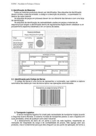 FATEC – Faculdade de Teologia e Ciências 61
2. Identificação de Materiais
Todos os materiais produtivos devem ser identificados. Nas etiquetas de identificação
devem constar a data da emissão, o código e a descrição do produto, , a quantidade e o
destino de cada material.
As etiquetas de peças em processo devem ter cor diferente das demais e com uma tarja
de identificação.
As etiquetas de identificação de rastreabilidade usadas em peças e materiais de
segurança que exigem a identificação dentro de regulamentos legais devem obedecer a um
procedimento especifico detalhado e ter um banco de dados.
2.1. Identificação pelo Código de Barras
O código de barras é uma forma de representar a numeração, que viabiliza a captura
automática dos dados por meio de leitura óptica nas operações automatizadas.
3. Transporte Logistico
O termo transporte logístico foi criado pela necessidade de transportar tropas durante
a Segunda Guerra Mundial. O sistema mundial de transportes passou a usar a logística em
suas atividades, antes de qualquer outro setor industrial.
É o deslocamento de bens de um ponto a outro da rede logística, respeitando as
restrições de integridade da carga e de confiabilidade de prazos. Não agrega valor aos
produtos, mas é fundamental para que eles cheguem ao seu ponto de aplicação, de forma a
 