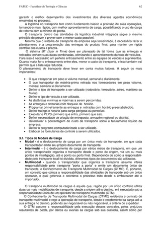 FATEC – Faculdade de Teologia e Ciências 62
garantir o melhor desempenho dos investimentos dos diversos agentes econômicos
envolvidos no processo.
A logística no transporte tem como fundamento básico a precisão de suas operações,
tornando-o mais rápido, com melhor aproveitamento de carga, possibilitando o uso de carga
de retorno com o mínimo de perda.
O transporte dentro das atividades da logística industrial integrada segue o mesmo
princípio de prever e prover com o menor custo possível.
Mesmo que o sistema de transporte da empresa seja terceirizado, é necessário fazer o
planejamento e a programação das entregas do produto final, para manter um rígido
controle dos custos e prazos.
O sistema JIT (Jusr in Time) deve ser planejado de tal forma que as entregas e
retiradas tenham suas datas combinadas, otimizando o aproveitamento da frota de veículos.
Para isso é necessário um perfeito entrosamento entre as equipes de vendas e suprimentos.
Quanto maior for o entrosamento entre eles, menor o custo do transporte, e isso também vai
permitir que a lista seja reduzida.
O planejamento de transporte deve levar em conta muitos fatores. A seguir os mais
importantes:
• O que transportar em peso e volume mensal, semanal e diariamente.
• O que transportar de matéria-prima retirada nos fornecedores em peso volume,
mensal, semanal e diariamente.
• Definir o tipo de transporte a ser utilizado (rodoviário, ferroviário, aéreo, marítimo ou
fluvial).
• Definir o tipo de veículo a ser utilizado.
• As distâncias mínimas e máximas a serem percorridas.
• As entregas e retiradas com bloqueio de horário.
• Programar primeiramente as entregas e retiradas com horário preestabelecido.
• Definir tráfego e horário para carga perigosa ou perecível.
• Executar o PEPS (primeiro que entra, primeiro que sai).
• Definir necessidade de criação de entreposto, armazém regional ou distrital.
• Determinar a porcentagem do custo de transporte sobre o faturamento líquido da
empresa.
• Definir o programa computadorizado a ser utilizado.
• Elaborar os formulários de controle a serem utilizados.
3.1. Tipos de Modais de Carga
• Modal - é o deslocamento de carga por um único meio de transporte, em que cada
transportador emite seu próprio documento de transporte.
• Intermodal - é o deslocamento de carga por vários meios de transporte, em que um
único transportador organiza o transporte desde o ponto de origem, via um ou mais
pontos de interligação, até o ponto ou porto final. Dependendo de como a responsabili-
dade pelo transporte total foi dividida, diferentes tipos de documentos são utilizados.
• Multimodal - quando o transportador que organiza o transporte assume inteira
responsabilidade pelo transporte "porta a porta" e emite um documento único de
transporte, o Conhecimento de Transporte Multimodal de Cargas (CTMC). É, portanto,
um conceito que coloca a responsabilidade das atividades de transporte sob um único
operador, o qual gerencia e coordena o processo todo desde o embarcador até o
importador.
O transporte multimodal de cargas é aquele que, regido por um único contrato utiliza
duas ou mais modalidades de transporte, desde a origem até o destino, e é executado sob a
responsabilidade única de um operador de transporte multimodal (OTM).
O Conhecimento de Transporte Multimodal de Cargas (CTMC) evidencia o contrato de
transporte multimodal e rege a operação de transporte, desde o recebimento da carga até a
sua entrega no destino, podendo ser negociável ou não negociável, a critério do expedidor.
O OTM assume a responsabilidade pela execução desses contratos, pelos prejuízos
resultantes de perda, por danos ou avarias às cargas sob sua custódia, assim como por
 