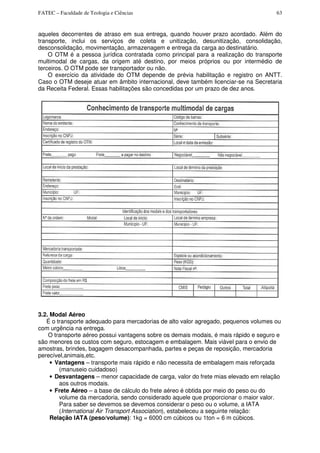FATEC – Faculdade de Teologia e Ciências 63
aqueles decorrentes de atraso em sua entrega, quando houver prazo acordado. Além do
transporte, inclui os serviços de coleta e unitização, desunitização, consolidação,
desconsolidação, movimentação, armazenagem e entrega da carga ao destinatário.
O OTM é a pessoa jurídica contratada como principal para a realização do transporte
multimodal de cargas, da origem até destino, por meios próprios ou por intermédio de
terceiros. O OTM pode ser transportador ou não.
O exercício da atividade do OTM depende de prévia habilitação e registro on ANTT.
Caso o OTM deseje atuar em âmbito internacional, deve também licenciar-se na Secretaria
da Receita Federal. Essas habilitações são concedidas por um prazo de dez anos.
3.2. Modal Aéreo
É o transporte adequado para mercadorias de alto valor agregado, pequenos volumes ou
com urgência na entrega.
O transporte aéreo possui vantagens sobre os demais modais, é mais rápido e seguro e
são menores os custos com seguro, estocagem e embalagem. Mais viável para o envio de
amostras, brindes, bagagem desacompanhada, partes e peças de reposição, mercadoria
perecível,animais,etc.
• Vantagens – transporte mais rápido e não necessita de embalagem mais reforçada
(manuseio cuidadoso)
• Desvantagens – menor capacidade de carga, valor do frete mias elevado em relação
aos outros modais.
• Frete Aéreo – a base de cálculo do frete aéreo é obtida por meio do peso ou do
volume da mercadoria, sendo considerado aquele que proporcionar o maior valor.
Para saber se devemos se devemos considerar o peso ou o volume, a IATA
(International Air Transport Association), estabeleceu a seguinte relação:
Relação IATA (peso/volume): 1kg = 6000 cm cúbicos ou 1ton = 6 m cúbicos.
 