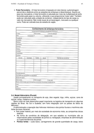 FATEC – Faculdade de Teologia e Ciências 65
• Frete Ferroviário – O frete ferroviário é baseado em dois fatores: quilometragem
percorrida e distância entre as estações de embarque e desembarque. Quanto ao
peso da mercadoria, o frete ferroviário é calculado por meio da multiplicaçã da tarifa
ferroviária pelo peso ou volume, utilizando o que proporcionar maior valor. Também
pode ser calculado pela unidade de conteiner, independente do tipo de carga ou
valor da mercadoria. Não incide taxas de armazenagem, manuseio ou qualquer
outra. Pode ser cobrada taxa de estadia do vagão.
3.4. Modal Hidroviário (Fluvial)
Usado principalmente no transporte de sojs, óleo vegetal, trigo, milho, açúcar, cana de
açúcar, sorgo, madeira e outros.
Baixo custo do frete desenvolve papel importante na logistica de transporte em algumas
regiões do Brasi. No Sul e Sudeste, tem forte integração com os países do bloco do
Mercosul.
A administração e operação das hidrovias interiores e dos portos fluviais e marítimos são
feitas de duas maneiras:
• Pelo poder federal, por meio de sociedade de economia mista, as companhias docas
federais.
• Na forma de convênios de delegação, em que estados ou municípios são os
responsáveis pelas sociedades de portos ou navegação, empresas de administração
ou superintendencias de portos.
• Pontos fortes – custo baixo, carregamento de grande quantidade de carga, baixo
 