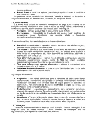 FATEC – Faculdade de Teologia e Ciências 66
impacto ambiental
• Pontos fracos – transporte regional (não abrange o país todo) rios e planícies e
assoreamento dos rios.
As principais bacias nacionais são: Amazônia Ocidental e Oriental, do Tocantins e
Araguaia, do Nordeste, do São Francisco, do Paraná, do Paraguai e do Sul.
3.5. Modal Marítimo
È o modal mais utilizado no comércio internacional ou longo curso e refere-se ao
transporte marítimo internacional. Inclui tanto os navios de tráfego regular, pertencentes a
conferências de frete, acordo bilaterais e os outsides, os de rota irregular.
• Vantagens – carrega qualquer tipo de carga, menor custo do frete.
• Desvantagens – necessidade de transbordo nos portos; maior exigência de
embalagens; menor flexibilidade nos serviços, aliado a frequêntes
congestionamentos nos portos.
O transporte marítimo é composto básicamente dos seguintes itens:
• Frete básico – valor cobrado segundo o peso ou volume da mercadoria(cubagem),
prevalescendo o que propiciar maior receita.
• Ad valorem – percentual que incide sobre o valor FOB da mercadoria. Aplicado
quando esse valor corresponder a mais de US$ 1000 por onelada. Pode substituir o
frete básico ou complementar seu valor; sobretaxa de combust´vel, destinado a
cobrir custos com combust´vel.
• Taxa para volumes pesados – valor de moeda atribuido às cargas cujos volumes
individuais, excessivamente pesados (acima de 1500 kg) exigem condições
especiais para embarque/desembarque ou acomodação no navio.
• Taxa para volumes com grandes dimensões – aplicada a mercadorias com
comprimento superior a 12 metros.
• Sobretaxa de congestionamento – incide sobre o frete básico, para portos onde
existe demora para atracação dos navios.
Alguns tipos de cargueiros:
• Cargueiros – são navios construidos para o transporte de carga geral (carga
acondicionada). Normalmente seus porões são divididos horizontalmente formando
“prateleiras” (conveses) onde diversos tipos de cargas podem ser estivados ou
acomodados. Para diferenciá-los dos navios destinados à cargas especificas, são
conhecidos como navios convencionais.
• Porta-Conteiner – especializados, especialmente para transportar conteiners,
dispondo de espaços celulares. Os conteiners são movimentados com equipamentos
de bordo ou da terra. As unidades são tranportadas tanto nas células como no
convés.
• Graneleiros – Transporte de granéis sólidos. Seus porões não possuem divisões e
tem os cantos arredondados, facilitando a estiva da carga. Operam, a maioria em
linhas regulares. Frete baixo, e sua velocidade é inferior a dos cargueiros.
3.6. Cabotagem
Transporte marítimo realizado ao longo da costa brasileira. “Grande cabotagem” é ao
longo da costa até paises vizinhos. O maior problema da cabotagem esta na
regulamentação, nos impostos e na infra-estrutura portuária.
 