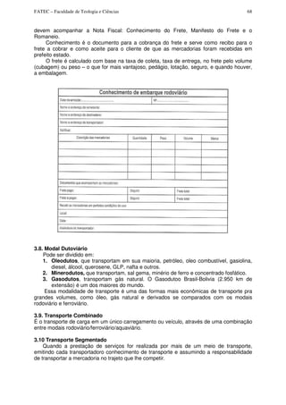 FATEC – Faculdade de Teologia e Ciências 68
devem acompanhar a Nota Fiscal: Conhecimento do Frete, Manifesto do Frete e o
Romaneio.
Conhecimento é o documento para a cobrança do frete e serve como recibo para o
frete a cobrar e como aceite para o cliente de que as mercadorias foram recebidas em
prefeito estado.
O frete é calculado com base na taxa de coleta, taxa de entrega, no frete pelo volume
(cubagem) ou peso – o que for mais vantajoso, pedágio, lotação, seguro, e quando houver,
a embalagem.
3.8. Modal Dutoviário
Pode ser dividido em:
1. Oleodutos, que transportam em sua maioria, petróleo, oleo combustível, gasiolina,
diesel, álcool, querosene, GLP, nafta e outros.
2. Minerodutos, que transportam, sal gema, minério de ferro e concentrado fosfático.
3. Gasodutos, transportam gás natural. O Gasodutoo Brasil-Bolivia (2.950 km de
extensão) é um dos maiores do mundo.
Essa modalidade de transporte é uma das formas mais econômicas de transporte pra
grandes volumes, como óleo, gás natural e derivados se comparados com os modais
rodoviário e ferroviário.
3.9. Transporte Combinado
É o transporte de carga em um único carregamento ou veículo, através de uma combinação
entre modais rodoviário/ferroviário/aquaviário.
3.10 Transporte Segmentado
Quando a prestação de serviços for realizada por mais de um meio de transporte,
emitindo cada transportadoro conhecimento de transporte e assumindo a responsabilidade
de transportar a mercadoria no trajeto que lhe competir.
 
