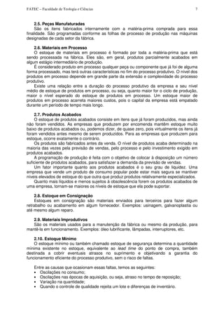 FATEC – Faculdade de Teologia e Ciências 7
2.5. Peças Manufaturadas
São os itens fabricados internamente com a matéria-prima comprada para essa
finalidade. São programadas conforme as folhas de processo de produção nas máquinas
designadas de cada setor da fábrica.
2.6. Materiais em Processo
O estoque de materiais em processo é formado por toda a matéria-prima que está
sendo processada na fábrica. Eles são, em geral, produtos parcialmente acabados em
algum estágio intermediário de produção.
É considerado produto em processo qualquer peça ou componente que já foi de alguma
forma processado, mas terá outras características no fim do processo produtivo. O nível dos
produtos em processo depende em grande parte da extensão e complexidade do processo
produtivo.
Existe uma relação entre a duração do processo produtivo da empresa e seu nível
médio de estoque de produtos em processo, ou seja, quanto maior for o ciclo de produção,
maior o nível esperado do estoque de produtos em processo. Um estoque maior de
produtos em processo acarreta maiores custos, pois o capital da empresa está empatado
durante um período de tempo mais longo.
2.7. Produtos Acabados
O estoque de produtos acabados consiste em itens que já foram produzidos, mas ainda
não foram vendidos. As empresas que produzem por encomenda mantêm estoque muito
baixo de produtos acabados ou, podemos dizer, de quase zero, pois virtualmente os itens já
foram vendidos antes mesmo de serem produzidos. Para as empresas que produzem para
estoque, ocorre exatamente o contrário.
Os produtos são fabricados antes da venda. O nível de produtos acaba determinado na
maioria das vezes pela previsão de vendas, pelo processo e pelo investimento exigido em
produtos acabados.
A programação de produção é feita com o objetivo de colocar à disposição um número
suficiente de produtos acabados, para satisfazer a demanda da previsão de vendas.
Um fator importante quanto aos produtos acabados é o seu grau de liquidez. Uma
empresa que vende um produto de consumo popular pode estar mais segura se mantiver
níveis elevados de estoque do que outra que produz produtos relativamente especializados.
Quanto mais líquidos e menos sujeitos à obsolescência forem os produtos acabados de
uma empresa, tornam-se maiores os níveis de estoque que ela pode suportar.
2.8. Estoque em Consignação
Estoques em consignação são materiais enviados para terceiros para fazer algum
retrabalho ou acabamento em algum fornecedor. Exemplos: usinagem, galvanoplastia ou
até mesmo algum reparo.
2.9. Materiais Improdutivos
São os materiais usados para a manutenção da fábrica ou mesmo da produção, para
mantê-la em funcionamento. Exemplos: óleo lubrificante, lâmpadas, interruptores, etc.
2.10. Estoque Mínimo
O estoque mínimo ou também chamado estoque de segurança determina a quantidade
mínima existente no estoque, equivalente ao lead time do ponto de compra, também
destinada a cobrir eventuais atrasos no suprimento e objetivando a garantia do
funcionamento eficiente do processo produtivo, sem o risco de faltas.
Entre as causas que ocasionam essas faltas, temos as seguintes:
• Oscilações no consumo;
• Oscilações nas épocas de aquisição, ou seja, atraso no tempo de reposição;
• Variação na quantidade;
• Quando o controle de qualidade rejeita um lote e diferenças de inventário.
 