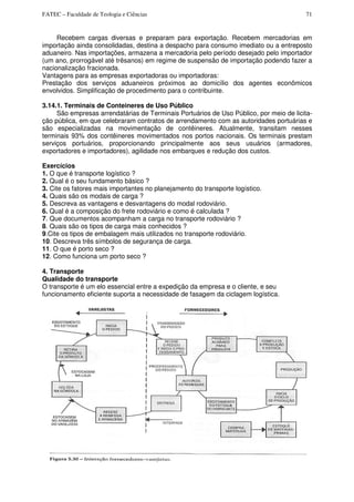 FATEC – Faculdade de Teologia e Ciências 71
Recebem cargas diversas e preparam para exportação. Recebem mercadorias em
importação ainda consolidadas, destina a despacho para consumo imediato ou a entreposto
aduaneiro. Nas importações, armazena a mercadoria pelo período desejado pelo importador
(um ano, prorrogável até trêsanos) em regime de suspensão de importação podendo fazer a
nacionalização fracionada.
Vantagens para as empresas exportadoras ou importadoras:
Prestação dos serviços aduaneiros próximos ao domicílio dos agentes econômicos
envolvidos. Simplificação de procedimento para o contribuinte.
3.14.1. Terminais de Conteineres de Uso Público
São empresas arrendatárias de Terminais Portuários de Uso Público, por meio de licita-
ção pública, em que celebraram contratos de arrendamento com as autoridades portuárias e
são especializadas na movimentação de contêineres. Atualmente, transitam nesses
terminais 93% dos contêineres movimentados nos portos nacionais. Os terminais prestam
serviços portuários, proporcionando principalmente aos seus usuários (armadores,
exportadores e importadores), agilidade nos embarques e redução dos custos.
Exercícios
1. O que é transporte logístico ?
2. Qual é o seu fundamento básico ?
3. Cite os fatores mais importantes no planejamento do transporte logístico.
4. Quais são os modais de carga ?
5. Descreva as vantagens e desvantagens do modal rodoviário.
6. Qual é a composição do frete rodoviário e como é calculada ?
7. Que documentos acompanham a carga no transporte rodoviário ?
8. Quais são os tipos de carga mais conhecidos ?
9.Cite os tipos de embalagem mais utilizados no transporte rodoviário.
10. Descreva três símbolos de segurança de carga.
11. O que é porto seco ?
12. Como funciona um porto seco ?
4. Transporte
Qualidade do transporte
O transporte é um elo essencial entre a expedição da empresa e o cliente, e seu
funcionamento eficiente suporta a necessidade de fasagem da ciclagem logística.
 