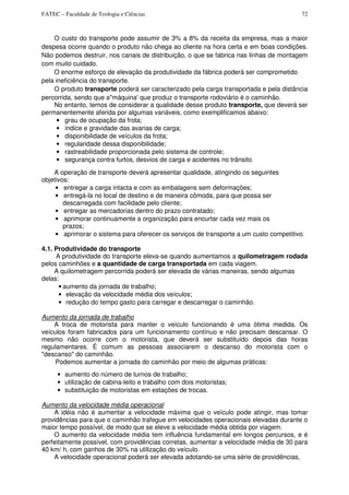 FATEC – Faculdade de Teologia e Ciências 72
O custo do transporte pode assumir de 3% a 8% da receita da empresa, mas a maior
despesa ocorre quando o produto não chega ao cliente na hora certa e em boas condições.
Não podemos destruir, nos canais de distribuição, o que se fabrica nas linhas de montagem
com muito cuidado.
O enorme esforço de elevação da produtividade da fábrica poderá ser comprometido
pela ineficiência do transporte.
O produto transporte poderá ser caracterizado pela carga transportada e pela distância
percorrida, sendo que a"máquina' que produz o transporte rodoviário é o caminhão.
No entanto, temos de considerar a qualidade desse produto transporte, que deverá ser
permanentemente aferida por algumas variáveis, como exemplificamos abaixo:
• grau de ocupação da frota;
• índice e gravidade das avarias de carga;
• disponibilidade de veículos da frota;
• regularidade dessa disponibilidade;
• rastreabilidade proporcionada pelo sistema de controle;
• segurança contra furtos, desvios de carga e acidentes no trânsito.
A operação de transporte deverá apresentar qualidade, atingindo os seguintes
objetivos:
• entregar a carga intacta e com as embalagens sem deformações;
• entregá-la no local de destino e de maneira cômoda, para que possa ser
descarregada com facilidade pelo cliente;
• entregar as mercadorias dentro do prazo contratado;
• aprimorar continuamente a organização para encurtar cada vez mais os
prazos;
• aprimorar o sistema para oferecer os serviços de transporte a um custo competitivo.
4.1. Produtividade do transporte
A produtividade do transporte eleva-se quando aumentamos a quilometragem rodada
pelos caminhões e a quantidade de carga transportada em cada viagem.
A quilometragem percorrida poderá ser elevada de várias maneiras, sendo algumas
delas:
• aumento da jornada de trabalho;
• elevação da velocidade média dos veículos;
• redução do tempo gasto para carregar e descarregar o caminhão.
Aumento da jornada de trabalho
A troca de motorista para manter o veículo funcionando é uma ótima medida. Os
veículos foram fabricados para um funcionamento contínuo e não precisam descansar. O
mesmo não ocorre com o motorista, que deverá ser substituído depois das horas
regulamentares. É comum as pessoas associarem o descanso do motorista com o
"descanso" do caminhão.
Podemos aumentar a jornada do caminhão por meio de algumas práticas:
• aumento do número de turnos de trabalho;
• utilização de cabina-leito e trabalho com dois motoristas;
• substituição de motoristas em estações de trocas.
Aumento da velocidade média operacional
A idéia não é aumentar a velocidade máxima que o veículo pode atingir, mas tomar
providências para que o caminhão trafegue em velocidades operacionais elevadas durante o
maior tempo possível, de modo que se eleve a velocidade média obtida por viagem.
O aumento da velocidade média tem influência fundamental em longos percursos, e é
perfeitamente possível, com providências corretas, aumentar a velocidade média de 30 para
40 km/ h, com ganhos de 30% na utilização do veículo.
A velocidade operacional poderá ser elevada adotando-se uma série de providências,
 