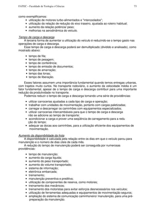 FATEC – Faculdade de Teologia e Ciências 73
como exemplificamos:
• utilização de motores turbo-alimentados e "intercoolados";
• utilização da relação de redução do eixo traseiro, ajustada ao roteiro habitual;
• aumento da relação potência/ peso;
• melhorias na aerodinâmica do veículo.
Tempo de carga e descarga
A terceira forma de aumentar a utilização do veículo é reduzindo-se o tempo gasto nas
operações de carga e descarga.
Esse tempo de carga e descarga poderá ser demultiplicado (dividido e analisado), como
mostrado abaixo:
• tempo de fila;
• tempo de pesagem;
• tempo de conferência;
• tempo de emissão de documentos;
• tempo de amarração;
• tempo das lonas;
• tempo de liberação.
Esses fatores assumem uma importância fundamental quando temos entregas urbanas,
com trajetos muito curtos. No transporte rodoviário, o aumento da velocidade média é um
fator fundamental, apesar de o tempo de carga e descarga contribuir para uma importante
redução da produtividade no transporte.
Podemos reduzir o tempo de carga e descarga tomando uma série de providências:
• utilizar carrocerias ajustadas a cada tipo de carga e operação;
• trabalhar com unidades de movimentação, portanto com cargas paletizadas;
• carregar e descarregar os caminhões com equipamentos especializados;
• utilizar carrocerias intercambiáveis para que o tempo de carga e descarga
não se adicione ao tempo de transporte;
• acondicionar a carga e prover uma seqüência de carregamento para a redu
ção do tempo;
• adequar as docas aos caminhões, para a utilização eficiente dos equipamentos de
movimentação.
Aumento da disponibilidade da frota
A disponibilidade é calculada pela relação entre os dias em que o veículo parou para
manutenção e o número de dias úteis de cada mês.
A redução do tempo de manutenção poderá ser conseguida por numerosas
providências:
• tempo de manutenção;
• aumento da carga liquida;
• aumento do peso transportado;
• aumento do volume transportado;
• sistema de informação;
• eletrônica embarcada;
• treinamento;
• manutenção preventiva e preditiva;
• utilização de componentes de reserva, como motores;
• treinamento dos mecânicos;
• treinamento dos motoristas para evitar esforços desnecessários nos veículos;
• utilização de ferramentas adequadas e equipamentos de movimentação seguros;
• ampliação do sistema de comunicação caminhoneiro/ manutenção, para uma pré-
preparação da manutenção.
 