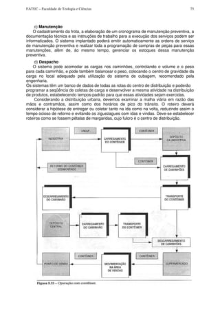 FATEC – Faculdade de Teologia e Ciências 75
c) Manutenção
O cadastramento da frota, a elaboração de um cronograma de manutenção preventiva, a
documentação técnica e as instruções de trabalho para a execução dos serviços podem ser
informatizados. O sistema implantado poderá emitir automaticamente as ordens de serviço
de manutenção preventiva e realizar toda a programação de compras de peças para essas
manutenções, além de, áo mesmo tempo, gerenciar os estoques dessa manutenção
preventiva.
d) Despacho
O sistema pode acomodar as cargas nos caminhões, controlando o volume e o peso
para cada caminhão, e pode também balancear o peso, colocando o centro de gravidade da
carga no local adequado pela utilização do sistema de cubagem, recomendado pela
engenharia.
Os sistemas têm um banco de dados de todas as rotas do centro de distribuição e poderão
programar a seqüência de coletas de carga e desenvolver a mesma atividade na distribuição
de produtos, estabelecendo tempos-padrão para que essas atividades sejam exercidas.
Considerando a distribuição urbana, devemos examinar a malha viária em razão das
mãos e contramãos, assim como dos horários de pico do trânsito. O roteiro deverá
considerar a hipótese de entregar ou coletar tanto na ida como na volta, reduzindo assim o
tempo ocioso de retorno e evitando os ziguezagues com idas e vindas. Deve-se estabelecer
roteiros como se fossem pétalas de margaridas, cujo fulcro é o centro de distribuição.
 