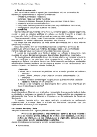 FATEC – Faculdade de Teologia e Ciências 76
e) Eletrônica embarcada
Será necessário aumentar a segurança e o controle dos veículos nos roteiros de
distribuição, implementando as seguintes providências:
• limitador automático de velocidade;
• câmara de vídeo para facilitar manobras;
• indicador de desgaste de peças de segurança, como as lonas de freios;
• suspensão a ar com comando eletrônico;
• computador de bordo para cálculo de tempos e disponibilidade de combustível;
• interligação do veículo com sua base via satélite.
f) Treinamento
Os motoristas vêm acumulando outras funções, como tirar pedidos, receber pagamento,
exercer o papel de relações públicas em relação ao cliente, transmitir a imagem da
empresa, além de ter de dirigir um veículo cada vez mais complexo e valioso.
Torna-se necessário elevar o nível dos motoristas, modificando os critérios de seleção e
estabelecendo um intenso programa de treinamento para os novos.
Os antigos que têm experiência de rotas devem ser treinados para o novo nível de
refinamento necessário.
Nesse treinamento, deve ser implantada uma ampla campanha de prevenção de
acidentes, de tal maneira que cada motorista deva seguir todos os procedimentos de
maneira rígida, para que não mais ocorram perdas materiais e pessoais.
A equipe de manutenção deve também passar por seleção e treinamento mais
rigorosos, em virtude da maior complexidade dos veículos e dos sistemas implantados.
Os funcionários da administração devem, de maneira rotativa, ser treinados juntamente
com os mecânicos e os motoristas, para compreenderem melhor o negócio e se
aproximarem da base operacional da empresa. Seria importante que todos os funcionários
administrativos fizessem estágios na manutenção e viagens com os caminhoneiros, para
sentirem de perto o ambiente das rotas de distribuição.
Exercícios
1. Quais são as características principais de um armazém primário, secundário e
terciário?
2. Defina Unicom, Unimov e Uniap. Onde são utilizadas cada uma delas? Dê
exemplos.
3. Por que a área de armazenagem fica prejudicada quando elevamos a acessibi-
lidade dos materiais em um armazém?
4. Quais são as vantagens e as desvantagens de se utilizar racks empilháveis em
lugar de estantes porta-paletes?
5. Supply Chain
A Administração de Materiais tem sinalizado a necessidade de uma coordenação de todas
as atividades e processos na cadeia de suprimento. Essas posições são expressas na
Administração dos Fluxos de Materiais e Produtos e no Gerenciamento da Cadeia de
Suprimento.
O conceito, bastante antigo, vem sendo praticado normalmente por profissionais
experimentados e somente agora é aplicado em intensidade compatível com sua
importância na administração das empresas.
5.1 Conceito de Supply Chain
A expressão Administração Logística pode ser definida como:
Processo de planejamento, implementação e controle do fluxo eficiente e
eficaz de matérias-primas, estoques de produtos semi-acabados, acabados e
do fluxo de informações a eles relativo, desde a origem até o consumo, com o
propósito de atender aos requisitos dos clientes.
A essa definição poderíamos integrar também outras áreas como:
• Fornecedores.
 