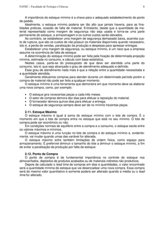 FATEC – Faculdade de Teologia e Ciências 8
A importância do estoque mínimo é a chave para o adequado estabelecimento do ponto
de pedido.
Idealmente, o estoque mínimo poderia ser tão alto que jamais haveria, para as fina-
lidades práticas, ocasião de falta de material. Entretanto, desde que a quantidade de ma-
terial representada como margem de segurança não seja usada e torna-se uma parte
permanente do estoque, a armazenagem e os outros custos serão elevados.
Ao contrário, se estabelecer uma margem de segurança demasiado baixa, acarreta cus-
to de ruptura, que são os custos de não possuir os materiais disponíveis quando necessário,
isto é, a perda de vendas, paralisação da produção e despesas para apressar entregas.
Estabelecer uma margem de segurança, ou estoque mínimo, é um risco que a empresa
assume na ocorrência da falta de estoque.
A determinação do estoque mínimo pode ser feita pela fixação de determinada projeção
mínima, estimada no consumo, e cálculo com base estatística.
Nestes casos, parte-se do pressuposto de que deve ser atendida uma parte do
consumo, isto é, que seja alcançado o grau de atendimento adequado e definido.
Esse grau de atendimento nada mais é que a relação entre a quantidade necessitada e
a quantidade atendida.
Geralmente efetuamos compras para atender durante um determinado período porém a
compra de material não pode ser feita a qualquer momento.
O estoque mínimo é uma ferramenta que demonstra em que momento deve se elaborar
uma nova compra, como, por exemplo:
• O estoque gira novecentas peças a cada três meses.
• O setor de compras demora dez dias para efetuar a reposição do material.
• O fornecedor demora quinze dias para efetuar a entrega.
• O estoque de segurança sempre deve ser de no mínimo trezentas peças.
2.11. Estoque Máximo
O estoque máximo é igual à soma do estoque mínimo com o lote de compra. É o
momento em que o lote de compra entra no estoque que está no seu mínimo. O lote de
compra pode ser econômico ou não.
Em condições normais de equilíbrio entre a compra e o consumo, o estoque oscila entre
os valores máximos e mínimos.
O estoque máximo é uma função no lote de compra e do estoque mínimo e, evidente-
mente, vai mudar quando umas das variávei for alterada.
O estoque máximo sofre também limitações de ordem física, como espaço para
armazenamento. É preferível diminuir o tamanho do lote a diminuir o estoque mínimo, a fim
de evitar a paralisação da produção por falta de estoque.
2.12. Ponto de Compra
O ponto de compra é de fundamental importância no controle do estoque nos
almoxarifados, depósitos de produtos acabados ou de materiais indiretos não produtivos.
Depois de calculado o lead time de compras em dias e quantidades, o valor encontrado
será a quantidade mínima de estoque que vai desencadear uma nova compra. Essa compra
será do mesmo valor quantitativo e somente poderá ser alterado quando a média ou o lead
time for alterado.
 