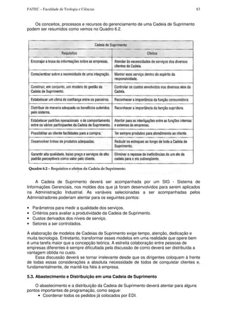 FATEC – Faculdade de Teologia e Ciências 83
Os conceitos, processos e recursos do gerenciamento de uma Cadeia de Suprimento
podem ser resumidos como vemos no Quadro 6.2.
A Cadeia de Suprimento deverá ser acompanhada por um SIG - Sistema de
Informações Gerenciais, nos moldes dos que já foram desenvolvidos para serem aplicados
na Administração Industrial. As variáveis selecionadas a ser acompanhadas pelos
Administradores poderiam atentar para os seguintes pontos:
• Parâmetros para medir a qualidade dos serviços.
• Critérios para avaliar a produtividade da Cadeia de Suprimento.
• Custos derivados dos níveis de serviço.
• Setores a ser controlados.
A elaboração de modelos de Cadeias de Suprimento exige tempo, atenção, dedicação e
muita tecnologia. Entretanto, transformar esses modelos em uma realidade que opere bem
é uma tarefa maior que a concepção teórica. A estreita colaboração entre pessoas de
empresas diferentes é sempre dificultada pela discussão de como deverá ser distribuída a
vantagem obtida no custo.
Essa discussão deverá se tornar irrelevante desde que os dirigentes coloquem à frente
de todas essas considerações a absoluta necessidade de todos de conquistar clientes e,
fundamentalmente, de mantê-los fiéis à empresa.
5.3. Abastecimento e Distribuição em uma Cadeia de Suprimento
O abastecimento e a distribuição da Cadeia de Suprimento deverá atentar para alguns
pontos importantes de programação, como segue:
• Coordenar todos os pedidos já colocados por EDI.
 