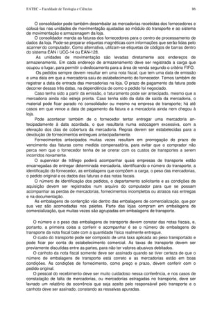 FATEC – Faculdade de Teologia e Ciências 86
O consolidador pode também desembalar as mercadorias recebidas dos fornecedores e
colocá-las nas unidades de movimentação ajustadas ao módulo do transporte e ao sistema
de movimentação e armazenagem da loja.
O consolidador manda as faturas dos fornecedores para o centro de processamento de
dados da loja. Pode-se preparar etiquetas magnéticas com informações que serão lidas pelo
scanner do computador. Como alternativa, utilizam-se etiquetas de códigos de barras dentro
do sistema EAN / UCC-14 ou EAN-128.
As unidades de movimentação são levadas diretamente aos endereços de
armazenamento. Em cada endereço de armazenamento deve ser registrada a carga que
ocupou o lugar, para permitir o deslocamento para a área de venda segundo o critério FIFO.
Os pedidos sempre devem resultar em uma nota fiscal, que tem uma data de emissão
e uma data em que a mercadoria saiu do estabelecimento do fornecedor. Temos também de
registrar a data de entrada das mercadorias na loja. O prazo de pagamento da fatura pode
decorrer dessas três datas, na dependência de como o pedido foi negociado.
Caso tenha sido a partir da emissão, o faturamento pode ser antecipado, mesmo que a
mercadoria ainda não esteja pronta. Caso tenha sido da data de saída da mercadoria, o
material pode ficar parado no consolidador ou mesmo na empresa de transporte; há até
casos em que vence a data de pagamento da fatura e a mercadoria ainda nem chegou à
loja.
Pode acontecer também de o fornecedor tentar entregar uma mercadoria an-
tecipadamente à data acordada, o que resultaria numa estocagem excessiva, com a
elevação dos dias de cobertura da mercadoria. Regras devem ser estabelecidas para a
devolução de fornecimentos entregues antecipadamente.
Fornecimentos antecipados muitas vezes resultam em prorrogação do prazo de
vencimento das faturas como medida compensatória, para evitar que o comprador não
perca nem que o fornecedor tenha de se onerar com os custos de transportes a serem
incorridos novamente.
O supervisor de tráfego poderá acompanhar quais empresas de transporte estão
encarregadas de entregar determinada mercadoria, identificando o número do transporte, a
identificação do fornecedor, as embalagens que compõem a carga, o peso das mercadorias,
o pedido original e os dados das faturas e das notas fiscais.
O número de identificação dos pedidos, o departamento solicitante e as condições de
aquisição devem ser registrados num arquivo do computador para que se possam
acompanhar as perdas de mercadorias, fornecimentos incompletos ou atrasos nas entregas
e na documentação.
As embalagens de contenção vão dentro das embalagens de comercialização, que por
sua vez são acomodadas nos paletes. Parte das lojas compram em embalagens de
comercialização, que muitas vezes são agrupadas em embalagens de transporte.
O número e o peso das embalagens de transporte devem constar das notas fiscais, e,
portanto, a primeira coisa a conferir e acompanhar é se o número de embalagens de
transporte da nota fiscal bate com a quantidade física realmente entregue.
O custo do transporte pode ser composto de uma taxa aplicada ao peso transportado e
pode ficar por conta do estabelecimento comercial. As taxas de transporte devem ser
previamente discutidas entre as partes, para não ter valores abusivos debitados.
O canhoto da nota fiscal somente deve ser assinado quando se tiver certeza de que o
número de embalagens de transporte está correto e as mercadorias estão em boas
condições. As condições de fornecimento, como preço e prazo, devem conferir com o
pedido original.
O pessoal do recebimento deve ser muito cuidadoso nessa conferência, e nos casos de
constatação de falta de mercadorias, ou mercadorias estragadas no transporte, deve ser
lavrado um relatório de ocorrência que seja aceito pelo responsável pelo transporte e o
canhoto deve ser assinado, constando as ressalvas apuradas.
 