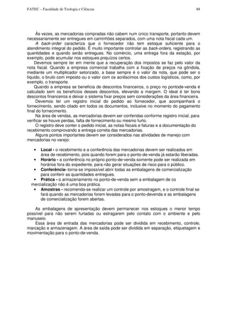 FATEC – Faculdade de Teologia e Ciências 88
Às vezes, as mercadorias compradas não cabem num único transporte, portanto devem
necessariamente ser entregues em caminhões separados, com uma nota fiscal cada um.
A back-order caracteriza que o fornecedor não tem estoque suficiente para o
atendimento integral do pedido. É muito importante controlar as back-orders, registrando as
quantidades e quando serão entregues. No comércio, uma entrega fora da estação, por
exemplo, pode acumular nos estoques prejuízos certos.
Devemos sempre ter em mente que a recuperação dos impostos se faz pelo valor da
nota fiscal. Quando a empresa comercial trabalha com a fixação de preços na gôndola,
mediante um multiplicador setorizado, a base sempre é o valor da nota, que pode ser o
líquido, o bruto com imposto ou o valor com os acréscimos dos custos logísticos, como, por
exemplo, o transporte.
Quando a empresa se beneficia de descontos financeiros, o preço no pontode-venda é
calculado sem os benefícios desses descontos, elevando a margem. O ideal é ter bons
descontos financeiros e deixar o sistema fixar preços sem considerações da área financeira.
Devemos ter um registro inicial do pedido ao fornecedor, que acompanhará o
fornecimento, sendo citado em todos os documentos, inclusive no momento do pagamento
final do fornecimento.
Na área de vendas, as mercadorias devem ser conferidas conforme registro inicial, para
verificar se houve perdas, falta de fornecimento ou mesmo furto.
O registro deve conter o pedido inicial, as notas fiscais e faturas e a documentação do
recebimento comprovando a entrega correta das mercadorias.
Alguns pontos importantes devem ser considerados nas atividades de manejo com
mercadorias no varejo:
• Local - o recebimento e a conferência das mercadorias devem ser realizados em
área de recebimento, pois quando forem para o ponto-de-venda já estarão liberadas.
• Horário - a conferência no próprio ponto-de-venda somente pode ser realizada em
horários fora do expediente, para não gerar situações de risco para o público.
• Conferência- torna-se impossível abrir todas as embalagens de comercialização
para conferir as quantidades entregues.
• Prática - o armazenamento no ponto-de-venda sem a embalagem de co
mercialização não é uma boa prática.
• Amostras - recomenda-se realizar um controle por amostragem, e o controle final se
fará quando as mercadorias forem levadas para o ponto-devenda e as embalagens
de comercialização forem abertas.
As embalagens de apresentação devem permanecer nos estoques o menor tempo
possível para não serem furtadas ou estragarem pelo contato com o ambiente e pelo
manuseio.
Essa área de entrada das mercadorias pode ser dividida em recebimento, controle,
marcação e armazenagem. A área de saída pode ser dividida em separação, etiquetagem e
movimentação para o ponto-de-venda.
 