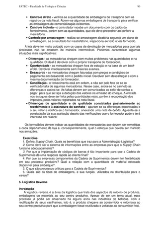 FATEC – Faculdade de Teologia e Ciências 90
• Controle direto - verifica-se a quantidade de embalagens de transporte com os
registros da nota fiscal. Abrem-se algumas embalagens de transporte para verificar
as embalagens de comercialização existentes.
• Controle indireto - o controlador recebe um documento com os dados do
fornecimento, porém sem as quantidades, que ele deve preencher ao conferir a
mercadoria.
• Controle por amostragem - realiza-se amostragem aleatória segundo um plano de
amostragem, se o resultado for insatisfatório, inspeciona-se todo o lote fornecido.
A loja deve ter muito cuidado com os casos de devolução de mercadorias para que tais
processos não se arrastem de maneira interminável. Podemos caracterizar algumas
situações mais significativas:
• Diferenças - as mercadorias chegam com muitos problemas nas quantidades e na
qualidade. O ideal é devolver com o próprio transporte do fornecedor.
• Oportunidade - as mercadorias chegam fora de estação e na base de um back-
order. Devolver imediatamente sem maiores exames.
• Desacordo - as mercadorias chegam faturadas com preços e condições de
pagamento em desacordo com o pedido inicial. Devolver sem descarregar e com a
mesma documentação do fornecedor.
• Conciliação - o fornecimento está em ordem, a não ser pelo fato de se ter
verificado falta de algumas mercadorias. Nesse caso, anota-se no canhoto as
diferenças e assina-se. As faltas devem ser comunicadas ao setor de contas a
pagar, para que se faça a dedução dos valores na emissão do cheque. A entrada
nos estoques deve ser feita pelas quantidades reais, porém a recuperação dos
impostos, pelos valores registrados na nota fiscal.
• Diferenças de quantidade e de qualidade constatadas posteriormente ao
recebimento e à assinatura do canhoto - apuram-se as diferenças encontradas e
o seu valor e notifica-se o fornecedor, anexando uma nota de débito. Aguarda-se a
constatação da sua aceitação depois das verificações que o fornecedor pode e terá
interesse em realizar.
Os formulários devem indicar as quantidades de mercadorias que devem ser remetidas
a cada departamento da loja e, conseqüentemente, qual o estoque que deverá ser mantido
nos armazéns.
Exercícios
1. Defina Supply Chain. Quais os benefícios que traz para a Administração Logística?
2. Como deve ser o sistema de informações entre as empresas para que o Supply Chain
funcione adequadamente?
3. Por que a implantação de códigos de barras é tão importante para que a Cadeia de
Suprimentos dê uma resposta rápida ao cliente final?
4. Por que as empresas componentes da Cadeia de Suprimentos devem ter flexibilidade
em seu processo produtivo? Qual a relação com a quantidade de material estocado
disponível para embarque?
5. O que são processos críticos para a Cadeia de Suprimentos?
6. Quais são os tipos de embalagens, e sua função, utilizados na distribuição para o
varejo?
6. Logistica Reversa
Introdução
A logística reversa é a área da logística que trata dos aspectos de retorno de produtos,
embalagens ou materiais ao seu centro produtivo. Apesar de ser um tema atual, esse
processo já podia ser observado há alguns anos nas indústrias de bebidas, com a
reutilização de seus vasilhames, isto é, o produto chegava ao consumidor e retornava ao
seu centro produtivo para que a embalagem fosse reutilizada e voltasse ao consumidor final.
 