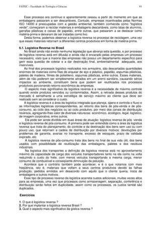 FATEC – Faculdade de Teologia e Ciências 91
Esse processo era contínuo e aparentemente cessou a partir do momento em que as
embalagens passaram a ser descartáveis. Contudo, empresas incentivadas pelas Normas
ISO 14000 e preocupadas com a gestão ambiental, também conhecida como "logística
verde"; começaram a reciclar materiais e embalagens descartáveis, como latas de alumínio,
garrafas plásticas e caixas de papelão, entre outras, que passaram a se destacar como
matéria-prima e deixaram de ser tratadas como lixo.
Desta forma, podemos observar a logística reversa no processo de reciclagem, uma vez
que esses materiais retornam a diferentes centros produtivos em forma de matéria-prima.
6.1. Logística Reversa no Brasil
No Brasil ainda não existe nenhuma legislação que abranja esta questão, e por processo
de logística reversa está em difusão e ainda não é encarado pelas empresas um processo
necessário, visto que a maioria das empresas não possui um departamento específico para
gerir essa questão de coletar e a dar destinação final, ambientalmental adequada, aos
inservíveis.
Ao final dos processos logístico realizados nos armazéns, são descartadas quantidades
enormes de materiais como fitas de arquear de aço e plástico, papelão, espumas plásticas,
paletes de madeira, filmes de polietileno, espumas plásticas, entre outros. Esses materiais,
além de não poderem ser simplesmente atirados em um arerro sanitário, causando sérios
impactos ao ambiente, constituem bens que podem ser reutilizados nos processos
produtivos porcionando retorno econômico às empresas.
O aspecto mais significativo da logística reversa é a necessidade de máximo controle
quando existe produtos vencidos ou contaminados. Assim, a retirada desses produtos do
mercado é semelhante a uma estratégia de serviço máximo ao cliente que deve ser
realizado sem se considerar o custo.
A logística reversa é a área da logística integrada que planeja, opera e controla o fluxo e
as informações logísticas correspondentes, ao retorno dos bens de pós-venda e de pós-
consumo, ao ciclo dos negócios ou ao ciclo produtivo, por meio dos canais de distribuição
reversos, agregando-lhes valor de diversas naturezas: econômico, ecológico, legal, logístico,
de imagem corporativa, entre outros.
Ela pode ser ainda dividida em duas áreas de atuação: logística reversa de pós -venda
e logística reversa de pós-consumo. A primeira pode ser entendida como a área da logística
reversa que trata do planejamento, do controle e da destinação dos bens sem uso ou com
pouco uso, que retornam a cadeia de distribuição por diversos motivos: devoluções por
problemas de garantia, avarias no transporte, excesso de estoques, prazo de validade
expirado, etc.
A logística reversa de pós-consumo trata dos bens no final de sua vida útil, dos bens
usados com possibilidade de reutilização das embalagens, paletes e dos resíduos
industriais.
Na logística dos transportes a definição de logística reversa está no aproveitamento
máximo da capacidade de carga dos veículos transportadores tanto na ida como na volta
reduzindo o custo do frete, com menos veículos transportando a mesma carga, menor
consumo de combustível e conseqüente diminuição da poluição.
Acontece que o contrário também pode acontecer, e é o que notamos com mais
freqüência, isto é, materiais que voltam a seus centros produtivos devido às falhas
produção, pedidos emitidos em desacordo com aquilo que o cliente queria, troca de
embalagens e outros motivos.
Esse tipo de processo reverso da logística acarreta custos adicionais, muitas vezes altos
para as empresas, uma vez que processos como armazenagem, separação, conferência e
distribuição serão feitos em duplicidade, assim como os processos, os custos també são
duplicados.
Exercícios
1. O que é logística reversa ?
2. Por que implantar a logística reversa Brasil ?
3. Qual o aspecto mais significativo da gística reversa ?
 