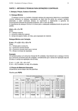 FATEC – Faculdade de Teologia e Ciências 93
PARTE V – MÉTODOS E TÉCNICAS PARA DEFINIÇÕES E CONTROLES
1. Estoque, Preços, Custos e Controles
1.1 Estoque Mínimo
O estoque mínimo ou também chamado estoque de segurança determina a quantidade
mínima existente no estoque, equivalente ao lead time do ponto de compra, também
destinada a cobrir eventuais atrasos no suprimento e objetivando a garantia do
funcionamento eficiente do processo produtivo, sem o risco de faltas.
A importância do estoque mínimo é a chave para o adequado estabelecimento do ponto de
pedido.
Emin = Er + C x TR
Onde:
Er = estoque reserva;
c = consumo médio do material;
tr = tempo de espera médio, em dias, para reposição do material;
Estoque Mínimo com Variação.
E.min = T1 x (C2 - C1) + C2 x T4
Onde:
T1 = Tempo para o consumo.
C1 = Consumo normal mensal
C2 = Consumo mensal maior que o normal
T4 = Atraso no tempo de reposição
Exemplo:
Um produto possui um consumo mensal de 55 unidades. Qual deverá ser o estoque mínimo
se o consumo aumentar para 60 unidades, considerando que o atraso de reposição seja de
20 dias e o tempo de reposição é de 30 dias.
E.min = 1 x (60 - 55) + 60 x 0,67
E.min = 45,2 unidades, ou seja, 46 unidades.
1.2 Preços de Materiais Estocados
Inicialmente vamos dispor das três planilhas:
Planilha pelo PEPS:
 