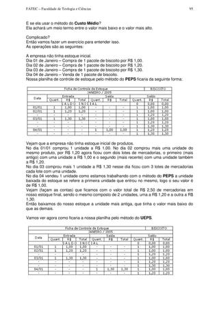 FATEC – Faculdade de Teologia e Ciências 95
E se ela usar o método do Custo Médio?
Ela achará um meio termo entre o valor mais baixo e o valor mais alto.
Complicado?
Então vamos fazer um exercício para entender isso.
As operações são as seguintes:
A empresa não tinha estoque inicial.
Dia 01 de Janeiro – Compra de 1 pacote de biscoito por R$ 1,00.
Dia 02 de Janeiro – Compra de 1 pacote de biscoito por R$ 1,20.
Dia 03 de Janeiro – Compra de 1 pacote de biscoito por R$ 1,30.
Dia 04 de Janeiro – Venda de 1 pacote de biscoito.
Nossa planilha de controle de estoque pelo método do PEPS ficaria da seguinte forma:
Vejam que a empresa não tinha estoque inicial de produtos.
No dia 01/01 comprou 1 unidade a R$ 1,00. No dia 02 comprou mais uma unidade do
mesmo produto, por R$ 1,20 agora ficou com dois lotes de mercadorias, o primeiro (mais
antigo) com uma unidade a R$ 1,00 e o segundo (mais recente) com uma unidade também
a R$ 1,20.
No dia 03 comprou mais 1 unidade a R$ 1,30 nesse dia ficou com 3 lotes de mercadorias
cada lote com uma unidade.
No dia 04 vendeu 1 unidade como estamos trabalhando com o método do PEPS a unidade
baixada do estoque se refere a primeira unidade que entrou no mesmo, logo o seu valor é
de R$ 1,00.
Vejam (façam as contas) que ficamos com o valor total de R$ 2,50 de mercadorias em
nosso estoque final, sendo o mesmo composto de 2 unidades, uma a R$ 1,20 e a outra a R$
1,30.
Então baixamos do nosso estoque a unidade mais antiga, que tinha o valor mais baixo do
que as demais.
Vamos ver agora como ficaria a nossa planilha pelo método do UEPS.
 