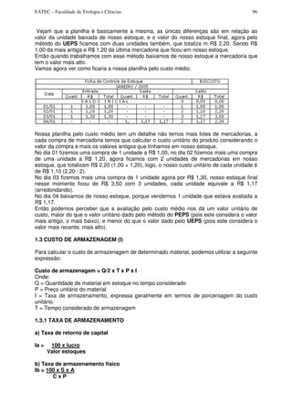 FATEC – Faculdade de Teologia e Ciências 96
Vejam que a planilha é basicamente a mesma, as únicas diferenças são em relação ao
valor da unidade baixada de nosso estoque, e o valor do nosso estoque final, agora pelo
método do UEPS ficamos com duas unidades também, que totaliza m R$ 2,20. Sendo R$
1,00 da mais antiga e R$ 1,20 da última mercadoria que ficou em nosso estoque.
Então quando trabalhamos com esse método baixamos de nosso estoque a mercadoria que
tem o valor mais alto.
Vamos agora ver como ficaria a nossa planilha pelo custo médio:
Nossa planilha pelo custo médio tem um detalhe não temos mais lotes de mercadorias, a
cada compra de mercadoria temos que calcular o custo unitário do produto considerando o
valor da compra e mais os valores antigos que tínhamos em nosso estoque.
No dia 01 fizemos uma compra de 1 unidade a R$ 1,00, no dia 02 fizemos mais uma compra
de uma unidade a R$ 1,20, agora ficamos com 2 unidades de mercadorias em nosso
estoque, que totalizam R$ 2,20 (1,00 + 1,20), logo, o nosso custo unitário de cada unidade é
de R$ 1,10 (2,20 : 2).
No dia 03 fizemos mais uma compra de 1 unidade agora por R$ 1,30, nosso estoque final
nesse momento ficou de R$ 3,50 com 3 unidades, cada unidade equivale a R$ 1,17
(arredondando).
No dia 04 baixamos de nosso estoque, porque vendemos 1 unidade que estava avaliada a
R$ 1,17.
Então podemos perceber que a avaliação pelo custo médio nos dá um valor unitário de
custo, maior do que o valor unitário dado pelo método do PEPS (pois este considera o valor
mais antigo, o mais baixo), e menor do que o valor dado pelo UEPS (pois este considera o
valor mais recente, mais alto).
1.3 CUSTO DE ARMAZENAGEM (I)
Para calcular o custo de armazenagem de determinado material, podemos utilizar a seguinte
expressão:
Custo de armazenagem = Q/2 x T x P x I
Onde:
Q = Quantidade de material em estoque no tempo considerado
P = Preço unitário do material
I = Taxa de armazenamento, expressa geralmente em termos de porcentagem do custo
unitário.
T = Tempo considerado de armazenagem
1.3.1 TAXA DE ARMAZENAMENTO
a) Taxa de retorno de capital
Ia = 100 x lucro
Valor estoques
b) Taxa de armazenamento físico
Ib = 100 x S x A
C x P
 