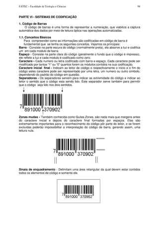 FATEC – Faculdade de Teologia e Ciências 98
PARTE VI - SISTEMAS DE CODIFICAÇÃO
1. Código de Barras
O código de barras é uma forma de representar a numeração, que viabiliza a captura
automática dos dados por meio de leitura óptica nas operações automatizadas.
1.1. Conceitos Básicos
Para compreender como as informações são codificadas em código de barra é
fundamental que se tenha os seguintes conceitos. Vejamos os principais:
Barra - Consiste na parte escura do código (normalmente preta), ela absorve a luz e codifica
um em cada modulo de barra.
Espaço - Consiste na parte clara do código (geralmente o fundo que o código é impresso),
ele reflete a luz e cada modulo é codificado como zero.
Caractere - Cada numero ou letra codificado com barra e espaço. Cada caractere pode ser
modificado por tantos “1” ou “0” quantos forem os módulos contidos na sua codificação.
Caractere inicial final - Indicam ao leitor de código o respectivamente o inicio e o fim do
código estes caractere pode ser representado por uma letra, um numero ou outro símbolo,
dependendo do padrão do código em questão.
Separadores - Os separadores servem para indicar as extremidade do código e indicar ao
leitor o sentido que o código esta sendo lido. Este separador serve também para permitir
que o código seja lido nos dois sentidos.
Zonas mudas - Também conhecida como Quites Zones, são nada mais que margens antes
do caractere inicial e depois do caractere final formadas por espaços. Elas são
extremamente importantes para o reconhecimento do código pôr parte do leitor, e se forem
excluídas poderão impossibilitar a interpretação do código de barra, gerando assim, uma
leitura nula.
Sinais de enquadramento - Delimitam uma área retangular da qual devem estar contidos
todos os elementos de código e somente ele.
 