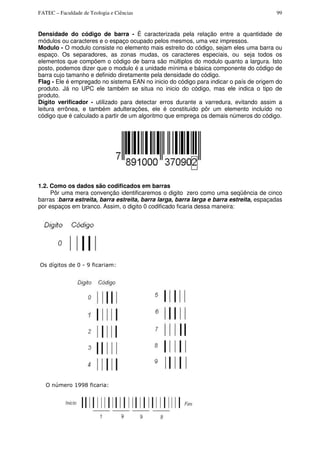FATEC – Faculdade de Teologia e Ciências 99
Densidade do código de barra - É caracterizada pela relação entre a quantidade de
módulos ou caracteres e o espaço ocupado pelos mesmos, uma vez impressos.
Modulo - O modulo consiste no elemento mais estreito do código, sejam eles uma barra ou
espaço. Os separadores, as zonas mudas, os caracteres especiais, ou seja todos os
elementos que compõem o código de barra são múltiplos do modulo quanto a largura. Isto
posto, podemos dizer que o modulo é a unidade mínima e básica componente do código de
barra cujo tamanho e definido diretamente pela densidade do código.
Flag - Ele é empregado no sistema EAN no inicio do código para indicar o país de origem do
produto. Já no UPC ele também se situa no inicio do código, mas ele indica o tipo de
produto.
Dígito verificador - utilizado para detectar erros durante a varredura, evitando assim a
leitura errônea, e também adulterações, ele é constituído pôr um elemento incluído no
código que é calculado a partir de um algoritmo que emprega os demais números do código.
1.2. Como os dados são codificados em barras
Pôr uma mera convenção identificaremos o digito zero como uma seqüência de cinco
barras :barra estreita, barra estreita, barra larga, barra larga e barra estreita, espaçadas
por espaços em branco. Assim, o digito 0 codificado ficaria dessa maneira:
Os dígitos de 0 - 9 ficariam:
O número 1998 ficaria:
 
