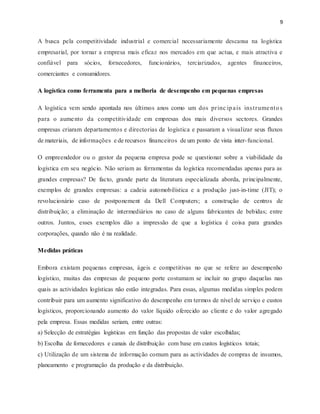 9
A busca pela competitividade industrial e comercial necessariamente descansa na logística
empresarial, por tornar a empresa mais eficaz nos mercados em que actua, e mais atractiva e
confiável para sócios, fornecedores, funcionários, terciarizados, agentes financeiros,
comerciantes e consumidores.
A logística como ferramenta para a melhoria de desempenho em pequenas empresas
A logística vem sendo apontada nos últimos anos como um dos princ ipais instrumentos
para o aumento da competitividade em empresas dos mais diversos sectores. Grandes
empresas criaram departamentos e directorias de logística e passaram a visualizar seus fluxos
de materiais, de informações e de recursos financeiros de um ponto de vista inter-funcional.
O empreendedor ou o gestor da pequena empresa pode se questionar sobre a viabilidade da
logística em seu negócio. Não seriam as ferramentas da logística recomendadas apenas para as
grandes empresas? De facto, grande parte da literatura especializada aborda, principalmente,
exemplos de grandes empresas: a cadeia automobilística e a produção just-in-time (JIT); o
revolucionário caso de postponement da Dell Computers; a construção de centros de
distribuição; a eliminação de intermediários no caso de alguns fabricantes de bebidas; entre
outros. Juntos, esses exemplos dão a impressão de que a logística é coisa para grandes
corporações, quando não é na realidade.
Medidas práticas
Embora existam pequenas empresas, ágeis e competitivas no que se refere ao desempenho
logístico, muitas das empresas de pequeno porte costumam se incluir no grupo daquelas nas
quais as actividades logísticas não estão integradas. Para essas, algumas medidas simples podem
contribuir para um aumento significativo do desempenho em termos de nível de serviço e custos
logísticos, proporcionando aumento do valor líquido oferecido ao cliente e do valor agregado
pela empresa. Essas medidas seriam, entre outras:
a) Selecção de estratégias logísticas em função das propostas de valor escolhidas;
b) Escolha de fornecedores e canais de distribuição com base em custos logísticos totais;
c) Utilização de um sistema de informação comum para as actividades de compras de insumos,
planeamento e programação da produção e da distribuição.
 