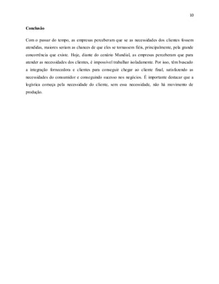 10
Conclusão
Com o passar do tempo, as empresas perceberam que se as necessidades dos clientes fossem
atendidas, maiores seriam as chances de que eles se tornassem fiéis, principalmente, pela grande
concorrência que existe. Hoje, diante do cenário Mundial, as empresas perceberam que para
atender as necessidades dos clientes, é impossível trabalhar isoladamente. Por isso, têm buscado
a integração fornecedora e clientes para conseguir chegar ao cliente final, satisfazendo as
necessidades do consumidor e conseguindo sucesso nos negócios. É importante destacar que a
logística começa pela necessidade do cliente, sem essa necessidade, não há movimento de
produção.
 