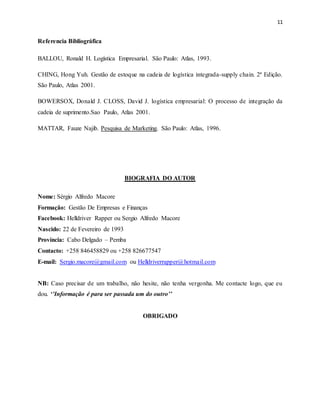 11
Referencia Bibliográfica
BALLOU, Ronald H. Logística Empresarial. São Paulo: Atlas, 1993.
CHING, Hong Yuh. Gestão de estoque na cadeia de logística integrada-supply chain. 2ª Edição.
São Paulo, Atlas 2001.
BOWERSOX, Donald J. CLOSS, David J. logística empresarial: O processo de integração da
cadeia de suprimento.Sao Paulo, Atlas 2001.
MATTAR, Fauze Najib. Pesquisa de Marketing. São Paulo: Atlas, 1996.
BIOGRAFIA DO AUTOR
Nome: Sérgio Alfredo Macore
Formação: Gestão De Empresas e Finanças
Facebook: Helldriver Rapper ou Sergio Alfredo Macore
Nascido: 22 de Fevereiro de 1993
Província: Cabo Delgado – Pemba
Contacto: +258 846458829 ou +258 826677547
E-mail: Sergio.macore@gmail.com ou Helldriverrapper@hotmail.com
NB: Caso precisar de um trabalho, não hesite, não tenha vergonha. Me contacte logo, que eu
dou. ‘’Informação é para ser passada um do outro’’
OBRIGADO
 
