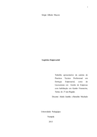 i
Sérgio Alfredo Macore
Logistica Empresarial
Trabalho apresentativo da cadeira de
Practicas Tecnico Profissional em
Estrtegia Empresarial, curso de
Licenciatura em Gestão de Empresas
com habilitação em Gestão Financeira,
Turma do 2º ano-Regular.
Docente: Alcido Juaniha e Benedito Machado
Universidade Pedagógica
Nampula
2013
 