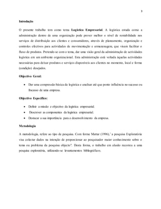 3
Introdução
O presente trabalho tem como tema Logística Empresarial. A logística estuda como a
administração dentro de uma organização pode prover melhor o nível de rentabilidade nos
serviços de distribuição aos clientes e consumidores, através de planeamento, organização e
controles efectivos para actividades de movimentação e armazenagem, que visam facilitar o
fluxo de produtos. Pretende-se com o tema, dar uma visão geral da administração de actividades
logística em um ambiente organizacional. Esta administração está voltada àquelas actividades
necessárias para deixar produtos e serviços disponíveis aos clientes no momento, local e forma
(condição) desejados.
Objectivo Geral:
 Dar uma compressão básica da logística e analisar até que ponto influência no sucesso ou
fracasso de uma empresa.
Objectivo Especifico:
 Definir a missão e objectivo da logística empresarial.
 Descrever as componentes da logística empresarial.
 Destacar a sua importância para o desenvolvimento da empresa.
Metodologia
A metodologia, refere ao tipo de pesquisa. Com forme Mattar (1996), ̎ a pesquisa Exploratória
visa colectar dados na intenção de proporcionar ao pesquisador maior conhecimento sobre o
tema ou problema da pesquisa objecto". Desta forma, o trabalho em alusão recorreu a uma
pesquisa exploratória, utilizando-se levantamentos bibliográficos.
 