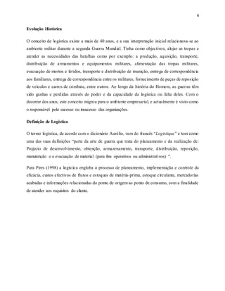 4
Evolução Histórica
O conceito de logística existe a mais de 40 anos, e a sua interpretação inicial relacionava-se ao
ambiente militar durante a segunda Guerra Mundial. Tinha como objectivos, alojar as tropas e
atender as necessidades das batalhas como por exemplo: a produção, aquisição, transporte,
distribuição de armamentos e equipamentos militares, alimentação das tropas militares,
evacuação de mortos e feridos, transporte e distribuição de munição, entrega de correspondência
aos familiares, entrega de correspondência entre os militares, fornecimento de peças de reposição
de veículos e carros de combate, entre outros. Ao longo da história do Homem, as guerras têm
sido ganhas e perdidas através do poder e da capacidade da logística ou falta deles. Com o
decorrer dos anos, este conceito migrou para o ambiente empresarial, e actualmente é visto como
o responsável pelo sucesso ou insucesso das organizações.
Definição de Logística
O termo logística, de acordo com o dicionário Aurélio, vem do francês “Logistique” e tem como
uma das suas definições “parte da arte de guerra que trata do planeamento e da realização de:
Projecto de desenvolvimento, obtenção, armazenamento, transporte, distribuição, reposição,
manutenção o e evacuação de material (para fins operativos ou administrativos) “.
Para Pires (1998) a logística engloba o processo de planeamento, implementação e controle da
eficácia, custos efectivos de fluxos e estoques de matéria-prima, estoque circulante, mercadorias
acabadas e informações relacionadas do ponto de origem ao ponto de consumo, com a finalidade
de atender aos requisitos do cliente.
 
