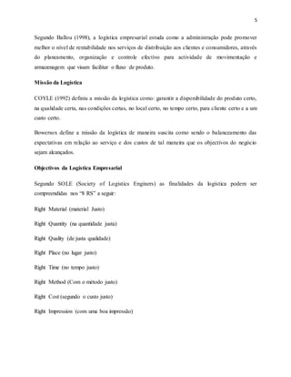 5
Segundo Ballou (1998), a logística empresarial estuda como a administração pode promover
melhor o nível de rentabilidade nos serviços de distribuição aos clientes e consumidores, através
do planeamento, organização e controle efectivo para actividade de movimentação e
armazenagem que visam facilitar o fluxo de produto.
Missão da Logística
COYLE (1992) definiu a missão da logística como: garantir a disponibilidade do produto certo,
na qualidade certa, nas condições certas, no local certo, no tempo certo, para cliente certo e a um
custo certo.
Bowersox define a missão da logística de maneira suscita como sendo o balanceamento das
expectativas em relação ao serviço e dos custos de tal maneira que os objectivos do negócio
sejam alcançados.
Objectivos da Logística Empresarial
Segundo SOLE (Society of Logistics Enginers) as finalidades da logística podem ser
compreendidas nos “8 RS” a seguir:
Right Material (material Justo)
Right Quantity (na quantidade justa)
Right Quality (de justa qualidade)
Right Place (no lugar justo)
Right Time (no tempo justo)
Right Method (Com o método justo)
Right Cost (segundo o custo justo)
Right Impression (com uma boa impressão)
 