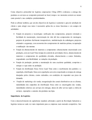 6
Como objectivo primordial da logística empresarial, Ching (2001) evidencia a entrega dos
produtos ou serviços ao comprador potencial no local, tempo e no momento correcto ao menor
custo possível e nas condições predeterminadas.
Pode se afirmar também, que um dos objectivos da logística é aumentar o grau de satisfação do
cliente e para atingir essa meta é necessário aplica-los as áreas funcionas e em campos de
actividades:
 Função de projectos e tecnologias: unificação dos componentes, projecto orientado a
facilidade de manutenção, sincronização da vida útil dos componentes de montagem,
projecto de produtos facilmente transportáveis, modularização da embalagem, projectos
orientado a segurança, com economia dos componentes de matérias-primas, recuperação
e reutilização das mesmas.
 Função de abastecimento de materiais e componentes: abastecimento sincronizado com
produção, com um Lead Time (tempo de controle da actividade), breve, abastecimento de
materiais e componentes de qualidades elevadas, abastecimento a custos limitados,
respondendo com flexibilidade as variações da produção.
 Função de produção: permite a manutenção de uma excelente qualidade, comprime o
estoque e o que existe na produção.
 Função de distribuição física: breve Lead Time entre o recebimento dos pedidos e a
expedição, distribuição física com expedições sem erros respeitando os tempos de entrega
desejados pelos clientes, custos reduzidos, em condições de responder aos picos da
demanda.
 Função de marketing e de venda; reorganização dos canais distributivos ate os clientes,
modalidades dos empenhos de distribuição física entre os encarregados das vendas,
modalidades relativas aos serviços de entregas, ideais do after service (após a oferta do
serviço), exposições e amostra dos produtos nas lojas.
Importância da Logística
Com o desenvolvimento do capitalismo mundial, sobretudo a partir da Revolução Industrial, a
logística tornou-se cada vez mais importante para as empresas num mercado competitivo. Isto
 