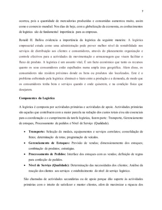 7
ocorreu, pois a quantidade de mercadorias produzidas e consumidas aumentou muito, assim
como o comercio mundial. Nos dias de hoje, com a globalização da economia, os conhecimentos
de logística são de fundamental importância para as empresas.
Ronald H. Ballou evidencia a importância da logística da seguinte maneira: A logística
empresarial estuda como uma administração pode prover melhor nível de rentabilidade nos
serviços de distribuição aos clientes e consumidores, através do planeamento organização e
controle efectivos para a actividades de movimentação e armazenagem que visam facilitar o
fluxo de produto. A logística é um assunto vital, É um facto económico que tanto os recursos
quanto os seus consumidores estão espalhados numa ampla área geográfica. Alem disso, os
consumidores não residem próximos donde os bens ou produtos são localizados. Este é o
problema enfrentado pela logística: diminuir o hiato entre a produção e a demanda, de modo que
os consumidores tenha bens e serviços quando e onde quiserem, e na condição física que
desejarem.
Componentes da Logística
A logística é composta por actividades primárias e actividades de apoio. Actividades primárias
são aquelas que contribuem com a maior parcela na redução dos custos totais e/ou são essenciais
para a coordenação e o cumprimento da tarefa logística, fazem parte: Transporte, Gerenciamento
de estoques, Processamento de pedidos e Nível de Serviço (Qualidade).
 Transporte: Selecção de modais, equipamentos e serviços correlatos; consolidação de
fretes; determinação de rotas; programação de veículos.
 Gerenciamento de Estoques: Previsão de vendas; dimensionamento dos estoques;
combinação de produtos; estratégias.
 Processamento de Pedidos: Interface dos estoques com as vendas; definição de regras
para confecção de pedidos.
 Nível de Serviço (Qualidade): Determinação das necessidades dos clientes; Análise da
reacção dos clientes aos serviços e estabelecimento do nível de serviço logístico.
São chamadas de actividades secundárias ou de apoio porque dão suporte às actividades
primárias com o intuito de satisfazer e manter clientes, além de maximizar a riqueza dos
 