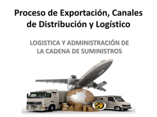 Proceso de Exportación, Canales
de Distribución y Logístico
LOGISTICA Y ADMINISTRACIÓN DE
LA CADENA DE SUMINISTROS
 