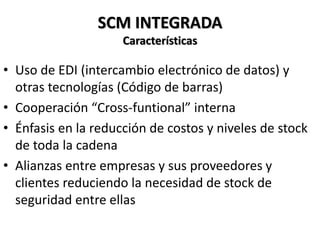 SCM INTEGRADA
Características
• Uso de EDI (intercambio electrónico de datos) y
otras tecnologías (Código de barras)
• Cooperación “Cross-funtional” interna
• Énfasis en la reducción de costos y niveles de stock
de toda la cadena
• Alianzas entre empresas y sus proveedores y
clientes reduciendo la necesidad de stock de
seguridad entre ellas
 