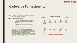 Cadeia de Fornecimento
■ A Cadeia de Fornecimento é apenas uma
parte da Cadeia de Valor.
■ O Grupo INDITEX tem:
- 1.725 fornecedores (que devem
cumprir o Código de Conduta do
grupo);
- 6.298 fábricas em mais de 50
países.
■ Uma cadeia de suprimento sustentável só
pode ser alcançada com uma gestão
adequada e eficiente da rastreabilidade da
produção e com um processo contínuo de
melhoria. O grupo INDITEX possui
instrumentos de coordenação com todas as
diferentes partes interessadas da empresa.
(Traduzido do site www.inditex.com)
 