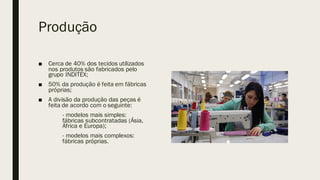 Produção
■ Cerca de 40% dos tecidos utilizados
nos produtos são fabricados pelo
grupo INDITEX;
■ 50% da produção é feita em fábricas
próprias;
■ A divisão da produção das peças é
feita de acordo com o seguinte:
- modelos mais simples:
fábricas subcontratadas (Ásia,
África e Europa);
- modelos mais complexos:
fábricas próprias.
 