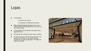 Lojas
■ Publicidade:
- No ponto de venda;
- Ou através de líderes de opinião.
■ Não é feita reposição de stock para que o
cliente adquira os produtos no momento em
que visita a loja;
■ A disposição dos produtos nas lojas muda
regularmente;
■ Os preços são definidos para toda a cadeia;
■ As lojas efetuam pedidos de produtos duas
vezes por semana, e, os produtos são
entregues em 24h na Europa e em 48h no
resto do mundo.
 
