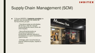 Supply Chain Management (SCM)
■ O Grupo INDITEX é bastante completo na
gestão das atividades da cadeia de
fornecimento, já que:
- Coordena todas as atividades
de forma a não ter ruturas
involuntárias de stock (fluxo de
informação);
- Gere eficientemente os
recursos comprando e
produzindo apenas quando é
necessário e o que é necessário
(just-in-time);
- Entrega valor reconhecido ao
cliente (diferenciação, rapidez e
preço).
 